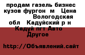 продам газель бизнес кузов фургон 4м › Цена ­ 360 000 - Вологодская обл., Кадуйский р-н, Кадуй пгт Авто » Другое   